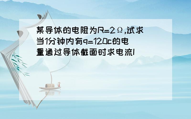 某导体的电阻为R=2Ω,试求当1分钟内有q=120c的电量通过导体截面时求电流I