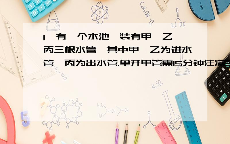 1、有一个水池,装有甲、乙、丙三根水管,其中甲、乙为进水管,丙为出水管.单开甲管需15分钟注满空水池,单开乙管需10分钟