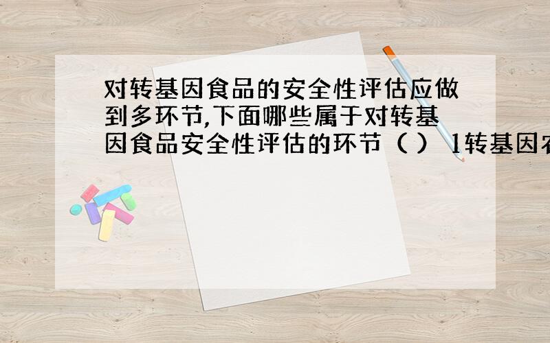 对转基因食品的安全性评估应做到多环节,下面哪些属于对转基因食品安全性评估的环节（ ） 1转基因农作物的