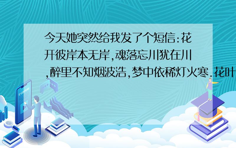 今天她突然给我发了个短信:花开彼岸本无岸,魂落忘川犹在川,醉里不知烟波浩,梦中依稀灯火寒.花叶千年不相见,缘尽缘生舞翩迁