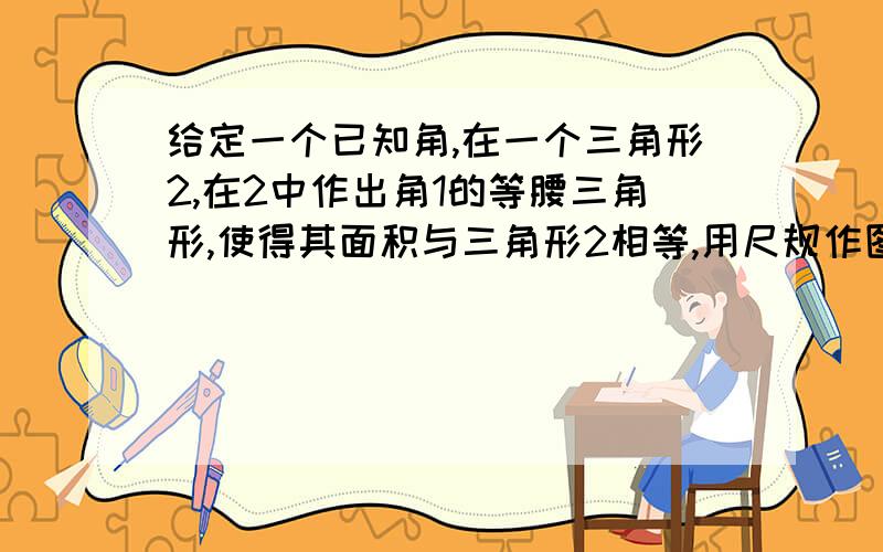 给定一个已知角,在一个三角形2,在2中作出角1的等腰三角形,使得其面积与三角形2相等,用尺规作图,不要计算