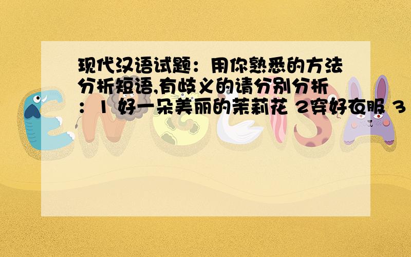 现代汉语试题：用你熟悉的方法分析短语,有歧义的请分别分析：1 好一朵美丽的茉莉花 2穿好衣服 3 我知道你知道