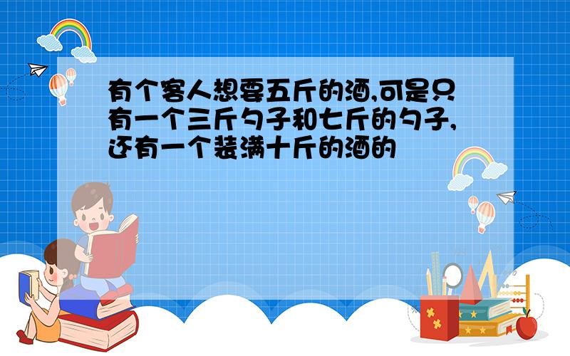 有个客人想要五斤的酒,可是只有一个三斤勺子和七斤的勺子,还有一个装满十斤的酒的