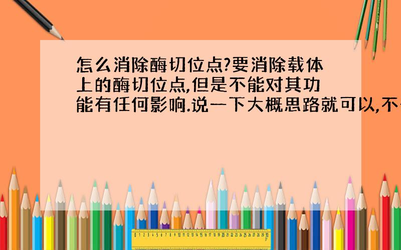 怎么消除酶切位点?要消除载体上的酶切位点,但是不能对其功能有任何影响.说一下大概思路就可以,不一定要很详细.老师给的提示