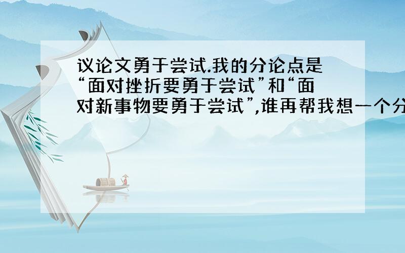 议论文勇于尝试.我的分论点是“面对挫折要勇于尝试”和“面对新事物要勇于尝试”,谁再帮我想一个分论点