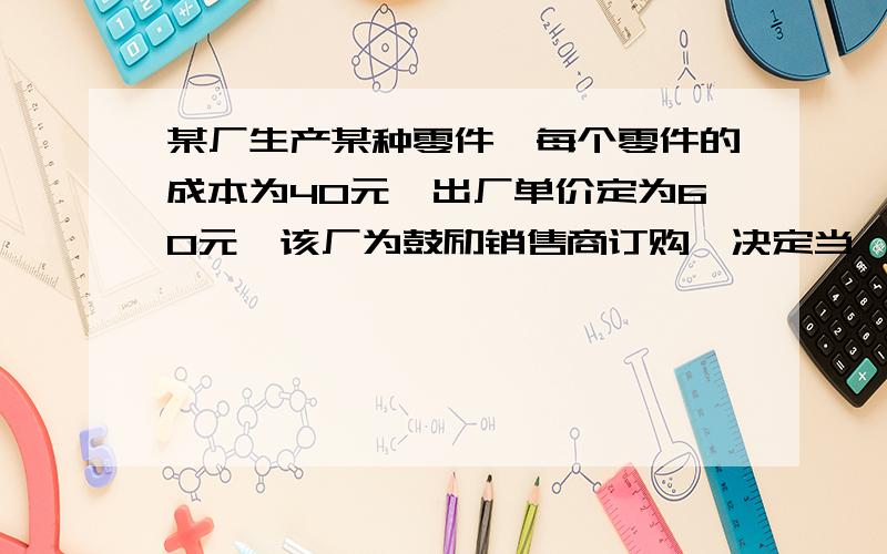 某厂生产某种零件,每个零件的成本为40元,出厂单价定为60元,该厂为鼓励销售商订购,决定当一次订购量超过100个时,每多