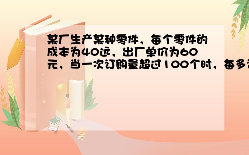 某厂生产某种零件，每个零件的成本为40远，出厂单价为60元，当一次订购量超过100个时，每多订购一个，订购的全部零件的出