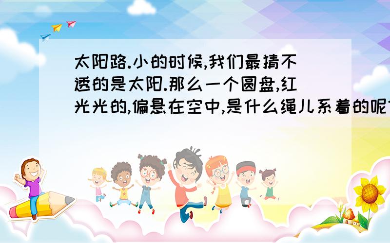 太阳路.小的时候,我们最猜不透的是太阳.那么一个圆盘,红光光的,偏悬在空中,是什么绳儿系着的呢?它出来,天就亮了,它回去