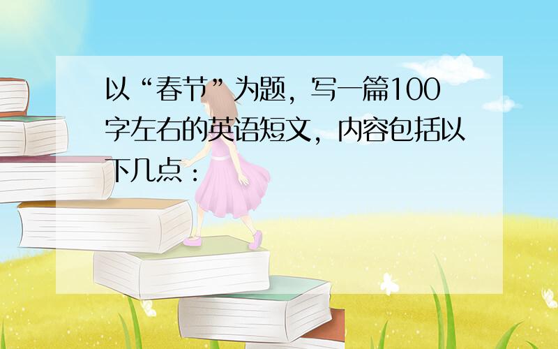 以“春节”为题，写一篇100字左右的英语短文，内容包括以下几点：