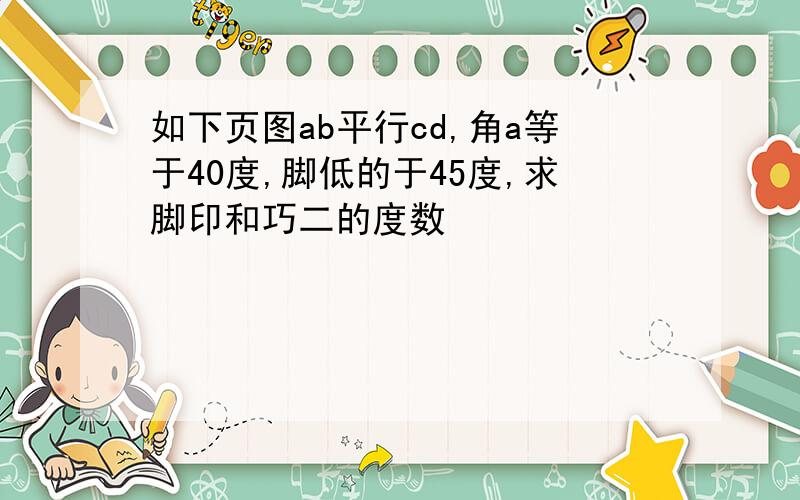 如下页图ab平行cd,角a等于40度,脚低的于45度,求脚印和巧二的度数