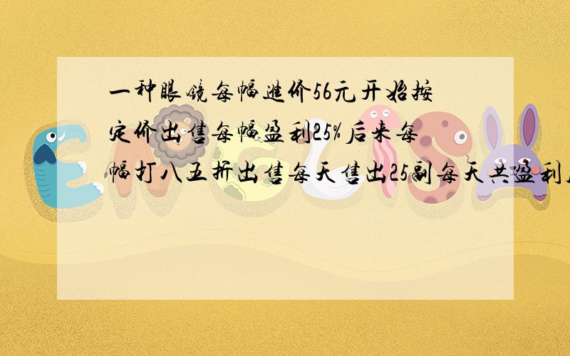 一种眼镜每幅进价56元开始按定价出售每幅盈利25%后来每幅打八五折出售每天售出25副每天共盈利几元