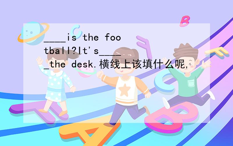 ____is the football?It's_____the desk.横线上该填什么呢,