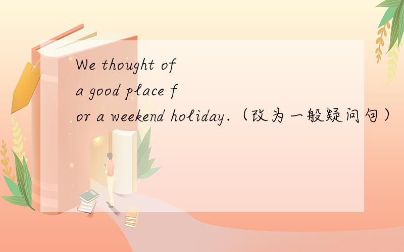 We thought of a good place for a weekend holiday.（改为一般疑问句）