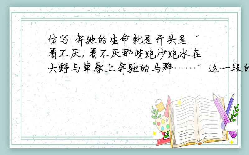 仿写 奔驰的生命就是开头是“看不厌,看不厌那些跑沙跑水在大野与草原上奔驰的马群……”这一段的仿写..大哥大姐给解答下