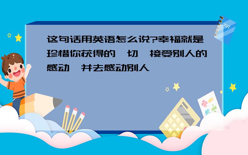 这句话用英语怎么说?幸福就是珍惜你获得的一切,接受别人的感动,并去感动别人