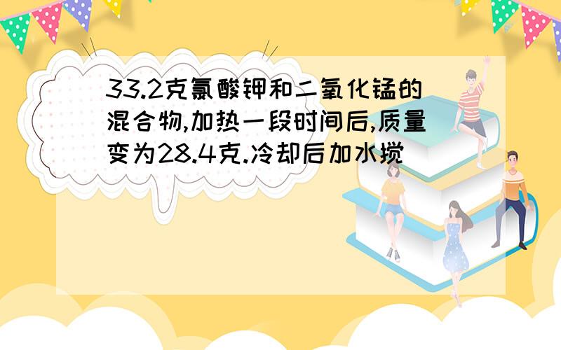 33.2克氯酸钾和二氧化锰的混合物,加热一段时间后,质量变为28.4克.冷却后加水搅