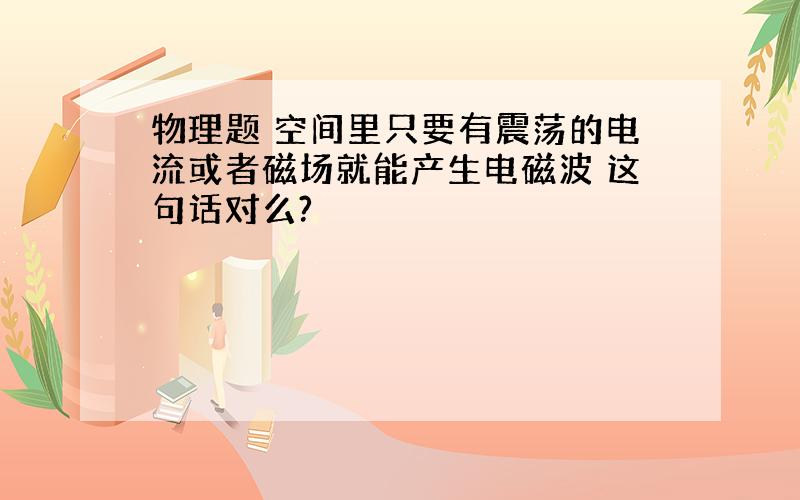 物理题 空间里只要有震荡的电流或者磁场就能产生电磁波 这句话对么?