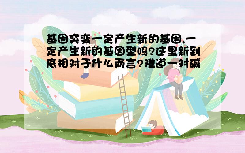 基因突变一定产生新的基因,一定产生新的基因型吗?这里新到底相对于什么而言?难道一对碱