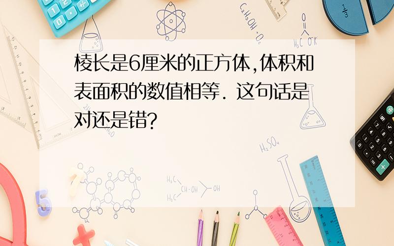 棱长是6厘米的正方体,体积和表面积的数值相等. 这句话是对还是错?