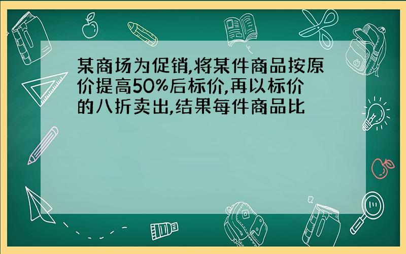 某商场为促销,将某件商品按原价提高50%后标价,再以标价的八折卖出,结果每件商品比