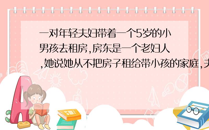 一对年轻夫妇带着一个5岁的小男孩去租房,房东是一个老妇人,她说她从不把房子租给带小孩的家庭,夫妇...