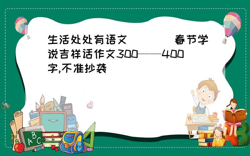 生活处处有语文____春节学说吉祥话作文300——400字,不准抄袭