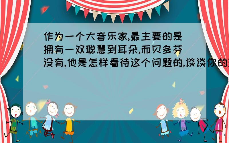 作为一个大音乐家,最主要的是拥有一双聪慧到耳朵,而贝多芬没有,他是怎样看待这个问题的,谈谈你的理解