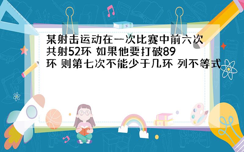 某射击运动在一次比赛中前六次共射52环 如果他要打破89环 则第七次不能少于几环 列不等式