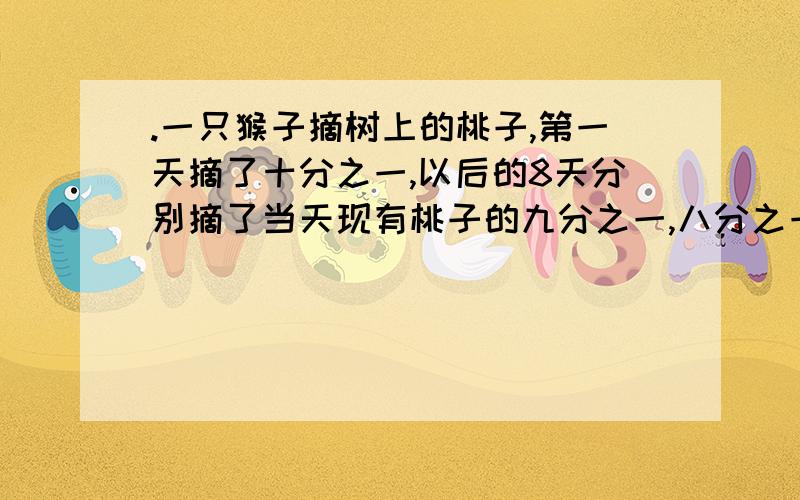 .一只猴子摘树上的桃子,第一天摘了十分之一,以后的8天分别摘了当天现有桃子的九分之一,八分之一······三分之一,二分