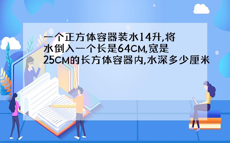 一个正方体容器装水14升,将水倒入一个长是64CM,宽是25CM的长方体容器内,水深多少厘米