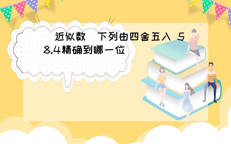 (近似数)下列由四舍五入 58.4精确到哪一位