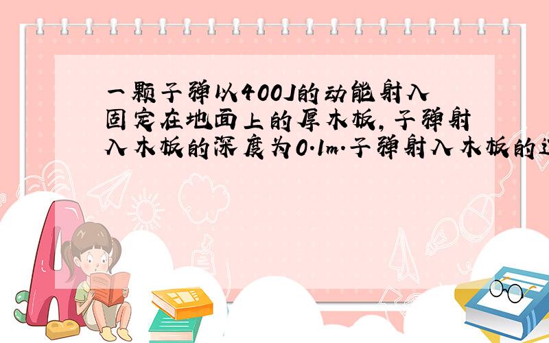 一颗子弹以400J的动能射入固定在地面上的厚木板，子弹射入木板的深度为0.1m．子弹射入木板的过程中受到的平均阻力Ff=