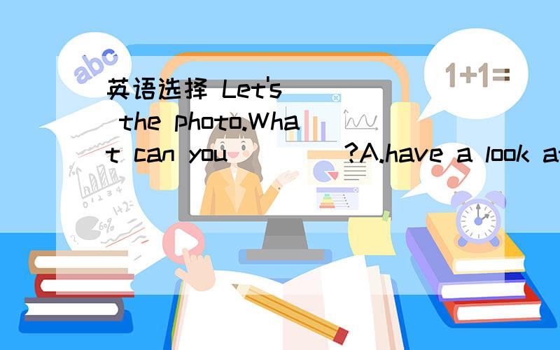 英语选择 Let's ___ the photo.What can you ____?A.have a look at;