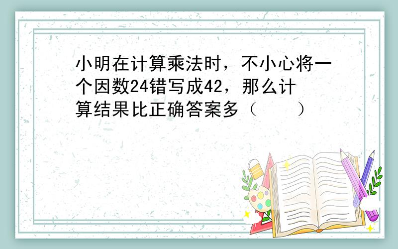 小明在计算乘法时，不小心将一个因数24错写成42，那么计算结果比正确答案多（　　）