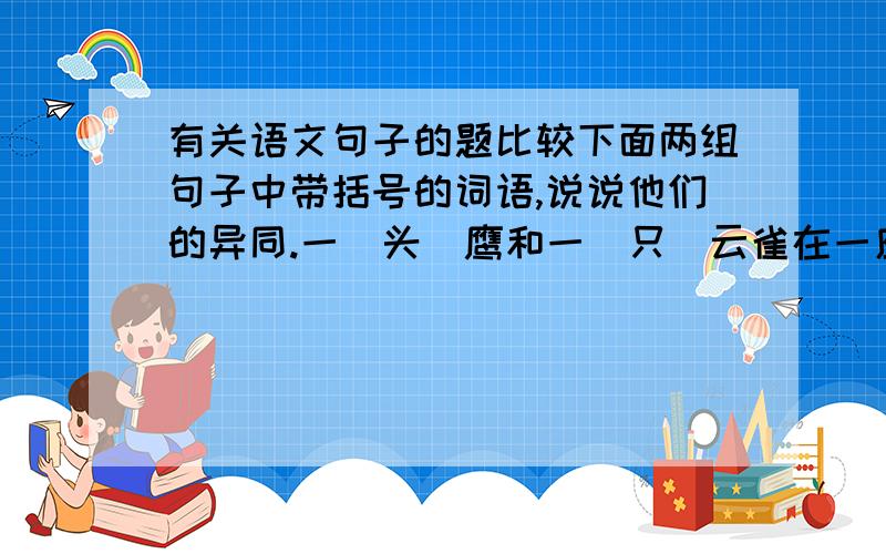 有关语文句子的题比较下面两组句子中带括号的词语,说说他们的异同.一（头）鹰和一（只）云雀在一座高山的一块岩石上相遇.这话