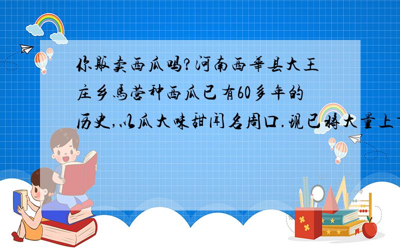 你贩卖西瓜吗?河南西华县大王庄乡马营种西瓜已有60多年的历史,以瓜大味甜闻名周口.现已将大量上市.早中晚熟均有.我不是瓜