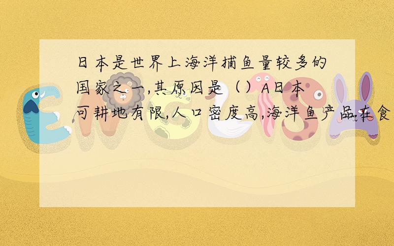 日本是世界上海洋捕鱼量较多的国家之一,其原因是（）A日本可耕地有限,人口密度高,海洋鱼产品在食品结构中比重较大.B日本群