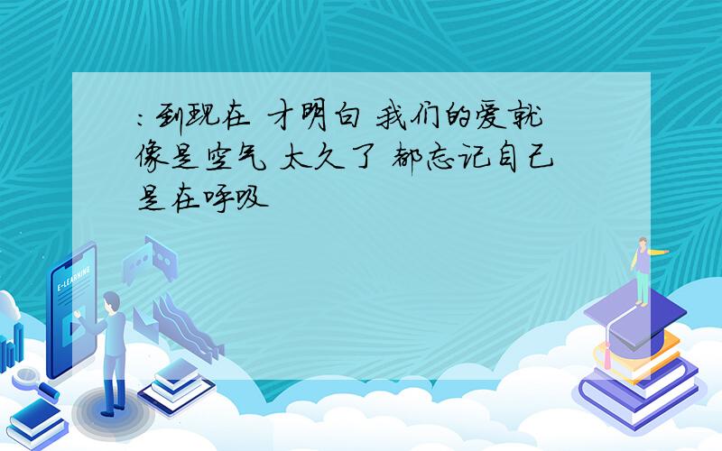 :到现在 才明白 我们的爱就像是空气 太久了 都忘记自己是在呼吸