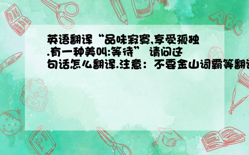 英语翻译“品味寂寞,享受孤独.有一种美叫:等待” 请问这句话怎么翻译.注意：不要金山词霸等翻译工具翻译~