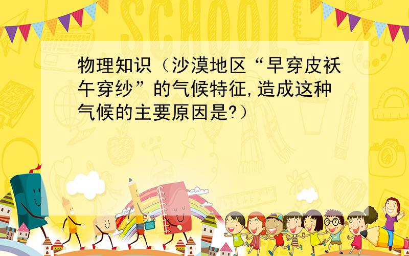 物理知识（沙漠地区“早穿皮袄午穿纱”的气候特征,造成这种气候的主要原因是?）