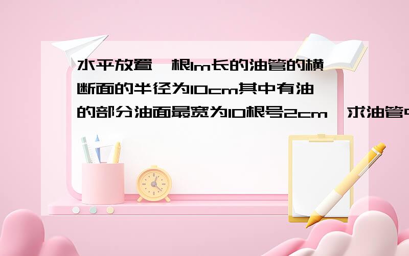 水平放置一根1m长的油管的横断面的半径为10cm其中有油的部分油面最宽为10根号2cm,求油管中油的体积