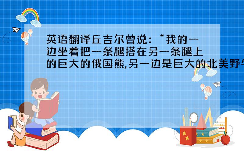 英语翻译丘吉尔曾说：“我的一边坐着把一条腿搭在另一条腿上的巨大的俄国熊,另一边是巨大的北美野牛.”英文他的原话是什么啊?