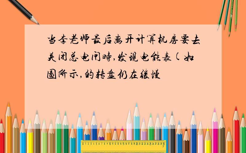 当李老师最后离开计算机房要去关闭总电闸时,发现电能表(如图所示,的转盘仍在缓慢