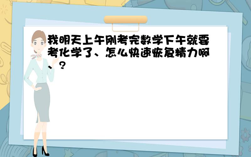 我明天上午刚考完数学下午就要考化学了、怎么快速恢复精力啊、?