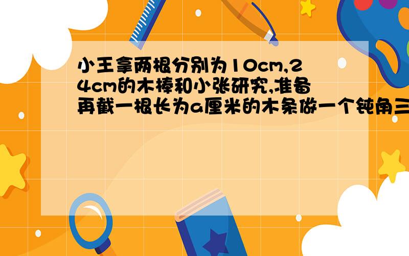 小王拿两根分别为10cm,24cm的木棒和小张研究,准备再截一根长为a厘米的木条做一个钝角三角形,那么a的范围