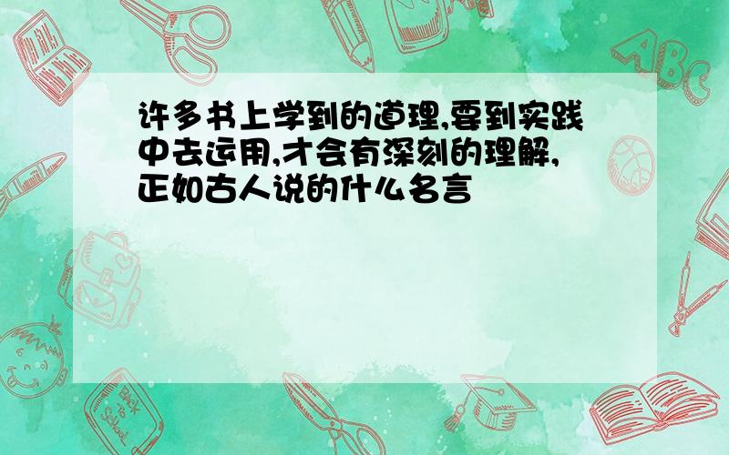 许多书上学到的道理,要到实践中去运用,才会有深刻的理解,正如古人说的什么名言