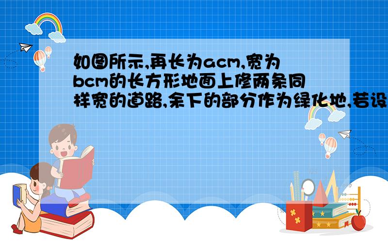 如图所示,再长为acm,宽为bcm的长方形地面上修两条同样宽的道路,余下的部分作为绿化地,若设路宽为xcm,