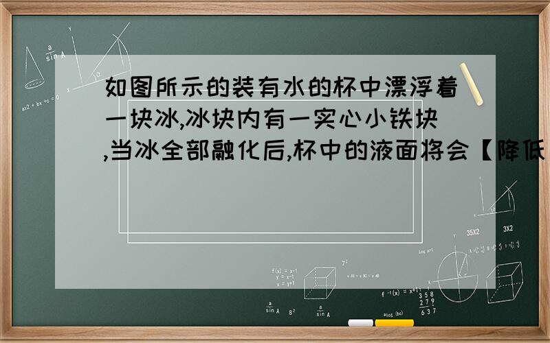 如图所示的装有水的杯中漂浮着一块冰,冰块内有一实心小铁块,当冰全部融化后,杯中的液面将会【降低】