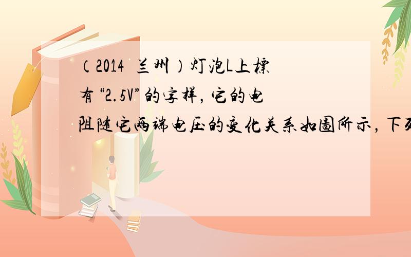 （2014•兰州）灯泡L上标有“2.5V”的字样，它的电阻随它两端电压的变化关系如图所示，下列说法中正确的是（　　）