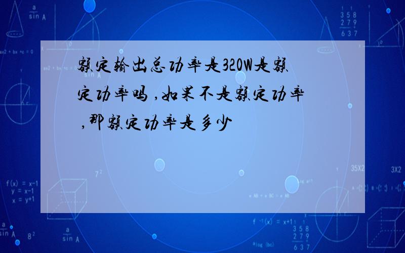 额定输出总功率是320W是额定功率吗 ,如果不是额定功率 ,那额定功率是多少